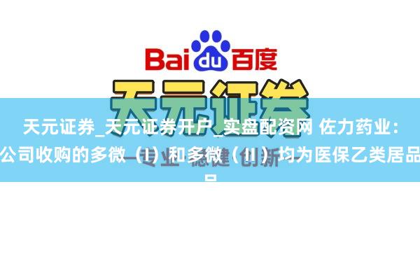 天元证券_天元证券开户_实盘配资网 佐力药业：公司收购的多微（I）和多微（Ⅱ）均为医保乙类居品