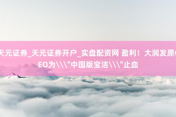 天元证券_天元证券开户_实盘配资网 盈利！大润发原CEO为\＂中国版宝洁\＂止血