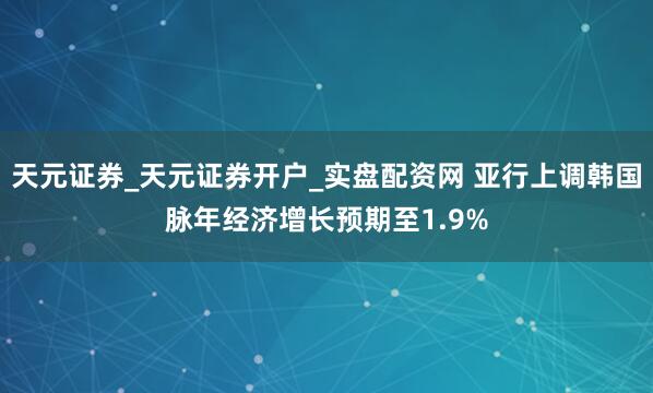 天元证券_天元证券开户_实盘配资网 亚行上调韩国脉年经济增长预期至1.9%