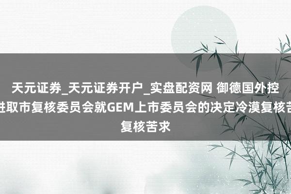 天元证券_天元证券开户_实盘配资网 御德国外控股进取市复核委员会就GEM上市委员会的决定冷漠复核苦求