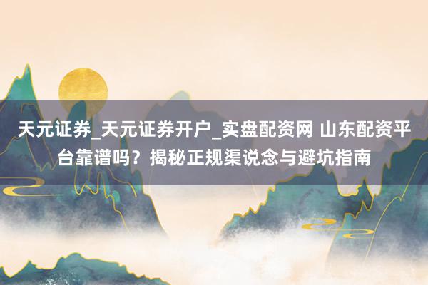 天元证券_天元证券开户_实盘配资网 山东配资平台靠谱吗？揭秘正规渠说念与避坑指南