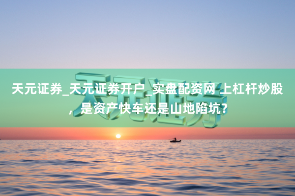 天元证券_天元证券开户_实盘配资网 上杠杆炒股，是资产快车还是山地陷坑？