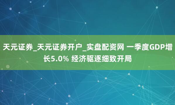天元证券_天元证券开户_实盘配资网 一季度GDP增长5.0% 经济驱逐细致开局